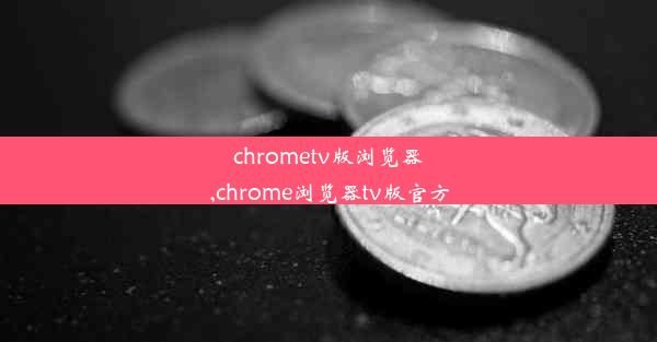 chrometv版浏览器,chrome浏览器tv版官方