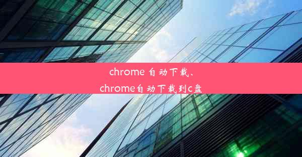 chrome 自动下载、chrome自动下载到c盘