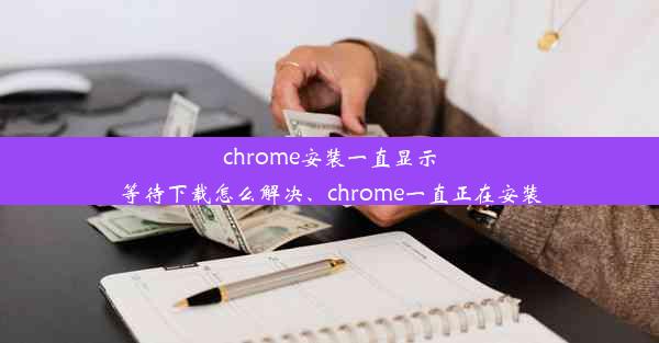 chrome安装一直显示等待下载怎么解决、chrome一直正在安装