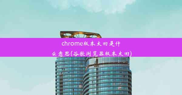 chrome版本太旧是什么意思(谷歌浏览器版本太旧)