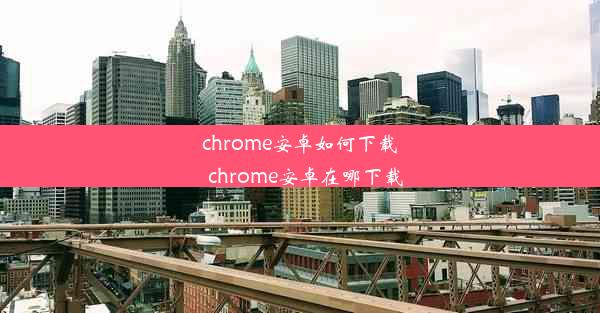 chrome安卓如何下载_chrome安卓在哪下载