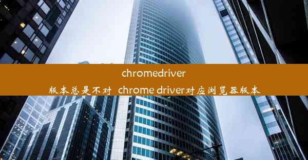 chromedriver版本总是不对_chrome driver对应浏览器版本