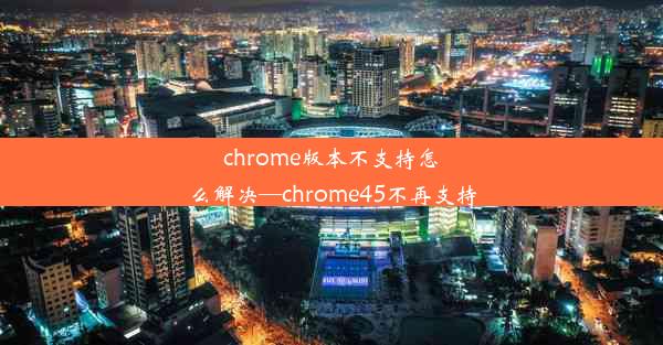 chrome版本不支持怎么解决—chrome45不再支持