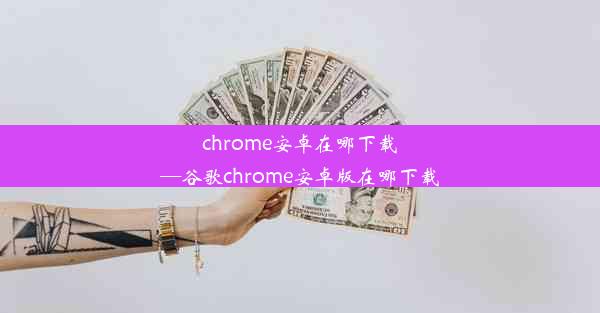 chrome安卓在哪下载—谷歌chrome安卓版在哪下载