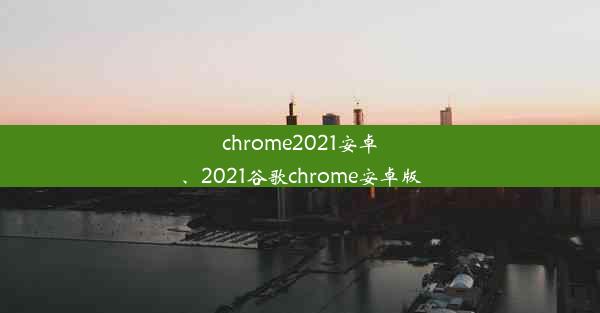 chrome2021安卓、2021谷歌chrome安卓版