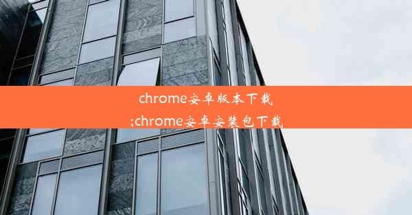 chrome安卓版本下载;chrome安卓安装包下载