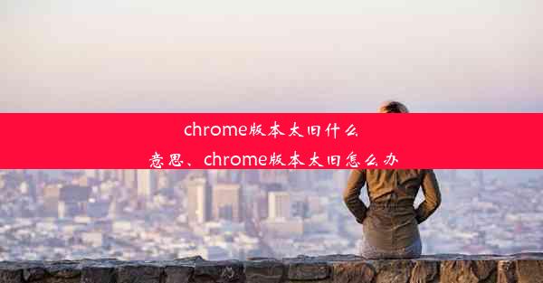 chrome版本太旧什么意思、chrome版本太旧怎么办