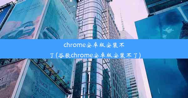 chrome安卓版安装不了(谷歌chrome安卓版安装不了)