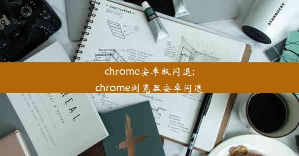 chrome安卓版闪退;chrome浏览器安卓闪退