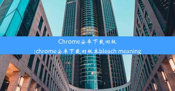 Chrome安卓下载旧版;chrome安卓下载旧版本bleach meaning