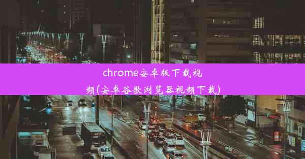 chrome安卓版下载视频(安卓谷歌浏览器视频下载)