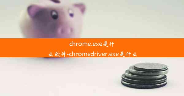 chrome.exe是什么软件-chromedriver.exe是什么