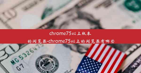 chrome75以上版本的浏览器-chrome75以上的浏览器有哪些