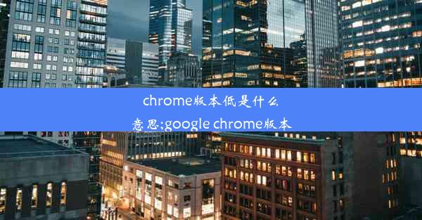 chrome版本低是什么意思;google chrome版本