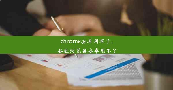 chrome安卓用不了,谷歌浏览器安卓用不了