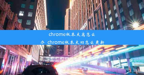 chrome版本太高怎么办_chrome版本太旧怎么更新