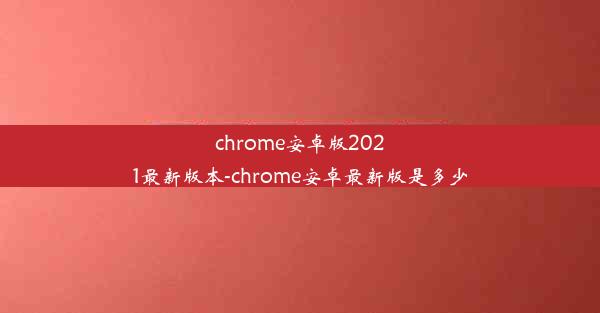 chrome安卓版2021最新版本-chrome安卓最新版是多少