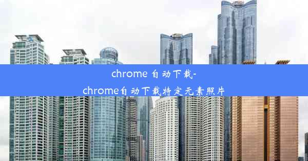 chrome 自动下载-chrome自动下载特定元素照片