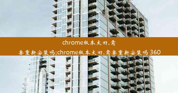 chrome版本太旧,需要重新安装吗;chrome版本太旧,需要重新安装吗 360