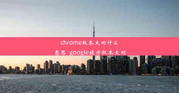 chrome版本太旧什么意思_google提示版本太旧