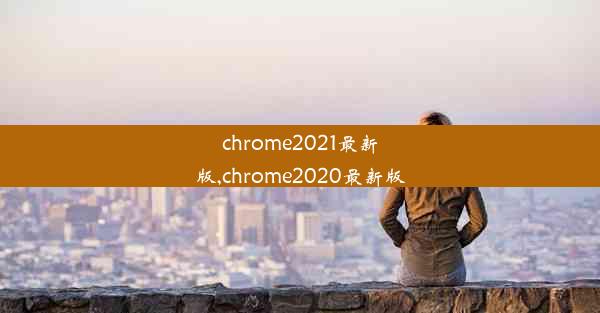 chrome2021最新版,chrome2020最新版