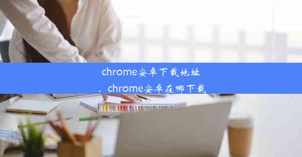 chrome安卓下载地址、chrome安卓在哪下载