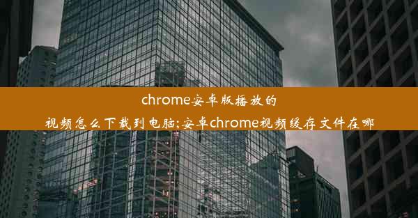 chrome安卓版播放的视频怎么下载到电脑;安卓chrome视频缓存文件在哪