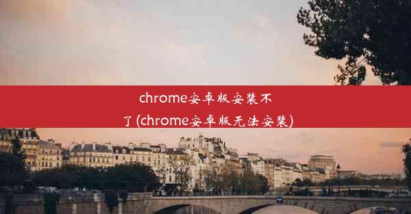 chrome安卓版安装不了(chrome安卓版无法安装)