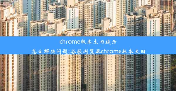 chrome版本太旧提示怎么解决问题;谷歌浏览器chrome版本太旧