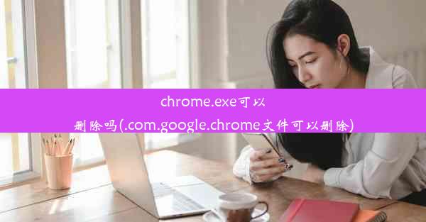 chrome.exe可以删除吗(.com.google.chrome文件可以删除)