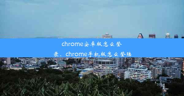 chrome安卓版怎么登录、chrome手机版怎么登陆