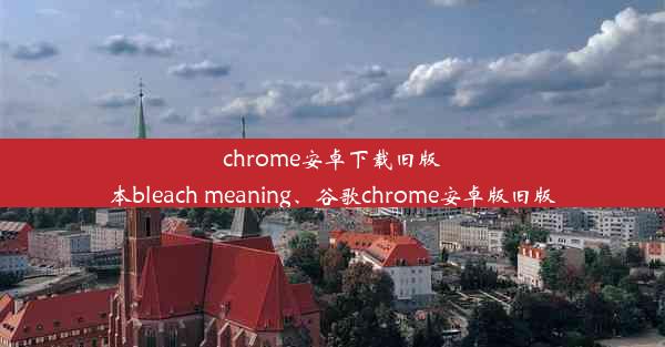 chrome安卓下载旧版本bleach meaning、谷歌chrome安卓版旧版