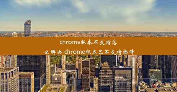 chrome版本不支持怎么解决-chrome版本已不支持插件