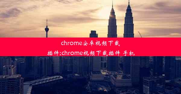 chrome安卓视频下载插件;chrome视频下载插件 手机