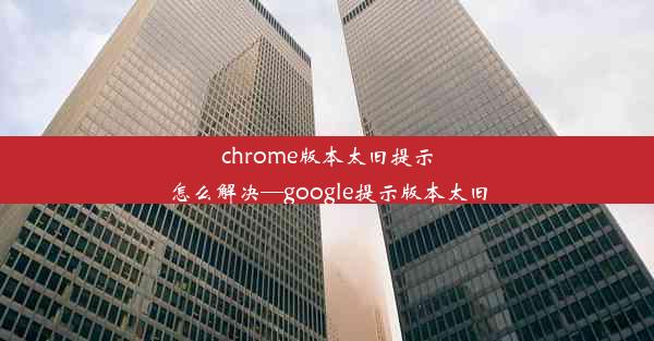 chrome版本太旧提示怎么解决—google提示版本太旧