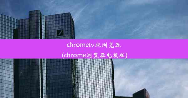 chrometv版浏览器(chrome浏览器电视版)