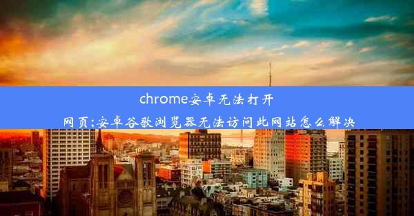 chrome安卓无法打开网页;安卓谷歌浏览器无法访问此网站怎么解决