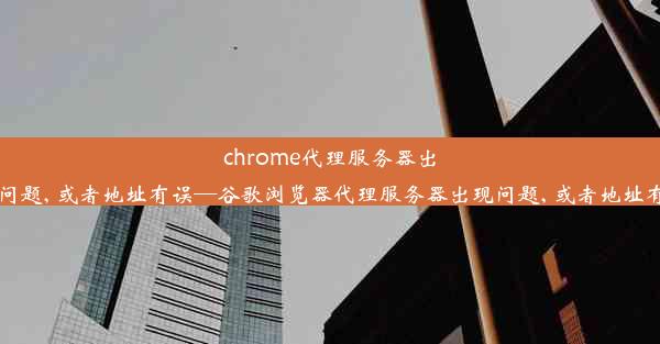 chrome代理服务器出现问题, 或者地址有误—谷歌浏览器代理服务器出现问题, 或者地址有误