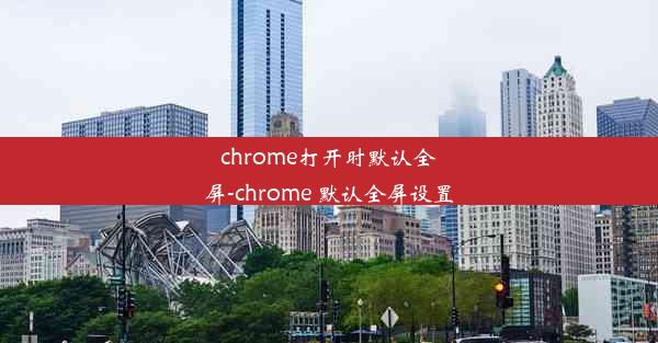 chrome打开时默认全屏-chrome 默认全屏设置