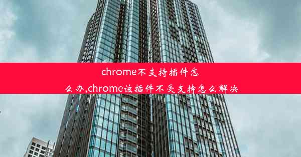 chrome不支持插件怎么办,chrome该插件不受支持怎么解决