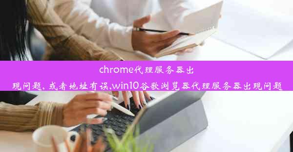 chrome代理服务器出现问题, 或者地址有误,win10谷歌浏览器代理服务器出现问题