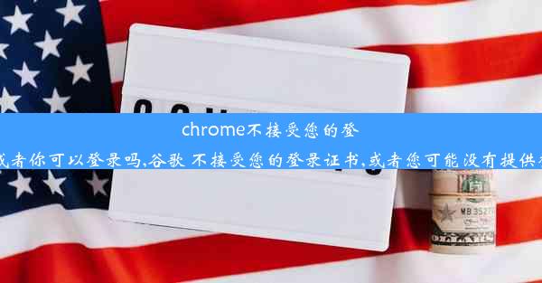 chrome不接受您的登录证书或者你可以登录吗,谷歌 不接受您的登录证书,或者您可能没有提供登录证书