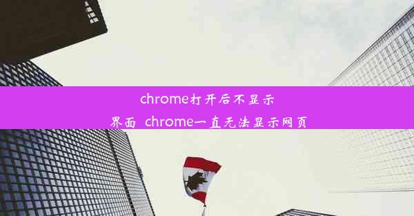 chrome打开后不显示界面_chrome一直无法显示网页