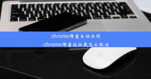 chrome弹窗自动关闭-chrome弹窗被拦截怎么取消