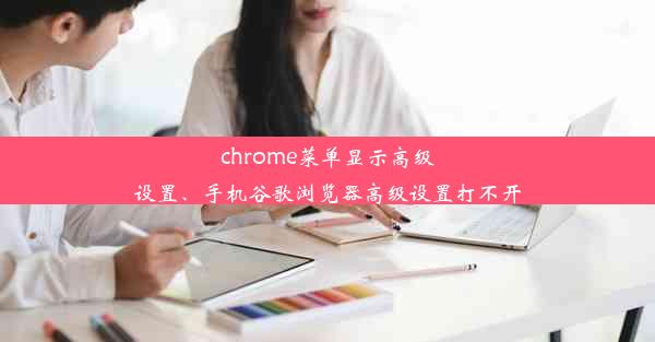 chrome菜单显示高级设置、手机谷歌浏览器高级设置打不开