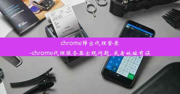 chrome弹出代理登录-chrome代理服务器出现问题, 或者地址有误