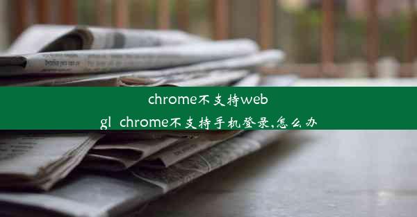 chrome不支持webgl_chrome不支持手机登录,怎么办