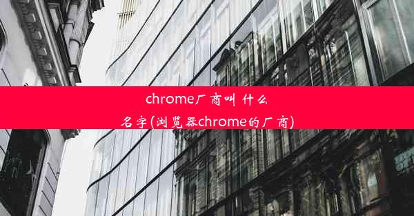 chrome厂商叫 什么名字(浏览器chrome的厂商)