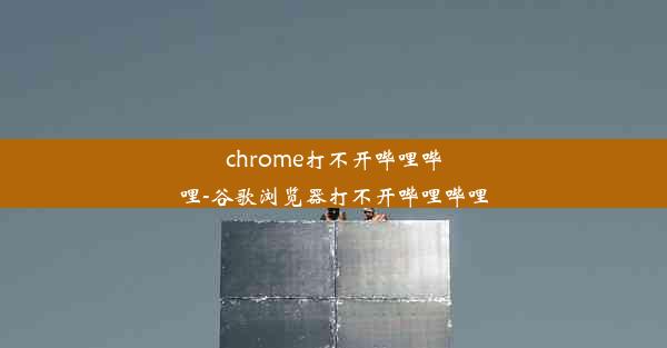 chrome打不开哔哩哔哩-谷歌浏览器打不开哔哩哔哩