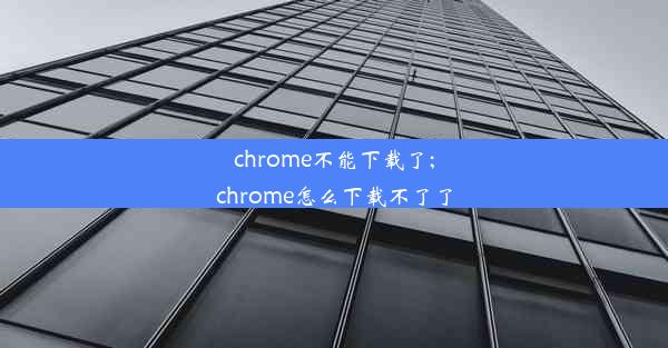 chrome不能下载了;chrome怎么下载不了了